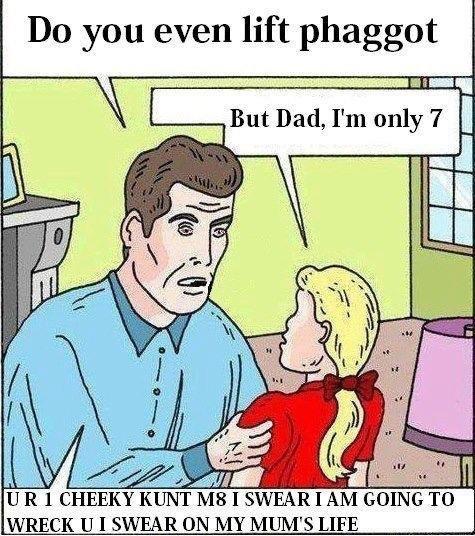 Do you even lift phaggot But Dad, I'm only 7 /4 UR 1 CHEEKY K--- M8 I SWEARI AM GOING TO WRECK UI SWEAR ON MY MUM'S LIFE