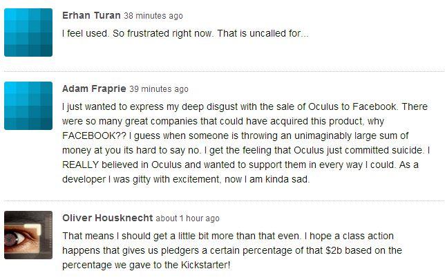 Erhan Turan 38 minutes ago feel used. So frustrated right now. That is uncalled for Adam Fraprie 39 minutes ago I just wanted to express my deep disgust with the sale of Oculus to Facebook. There were so many great companies that could have acquired this product, why FACEBOOK?? I guess when someone is throwing an unimaginably large sum of money at you its hard to say no. I get the feeling that Oculus just committed suicide. I REALLY believed in Oculus and wanted to support them in every way I could. As a developer was gitty with excitement, now I am kinda sad. Oliver Housknecht about 1 hour ago That means I should get a little bit more than that even. I hope a class action happens that gives us pledgers a certain percentage of that $2b based on the percentage we gave to the Kickstarter!