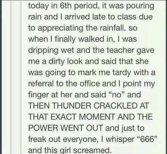 today in 6th period, it was pouring rain and I arrived late to class due to appreciating the rainfall. so when I finally walked in, I was dripping wet and the teacher gave me a dirty look and said that she was going to mark me tardy with a referral to the office and I point my finger at her and said "no" and THEN THUNDER CRACKLED AT THAT EXACT MOMENT AND THE POWER WENT OUT and just to freak out everyone, I whisper "666" and this girl screamed.