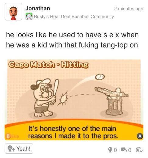 Jonathan 2 minutes ago :Rusty's Real Deal Baseball Community he looks like he used to have s e x when he was a kid with that fuking tang-top on It's honestly one of the main reasons I made it to the pros. Yeah!