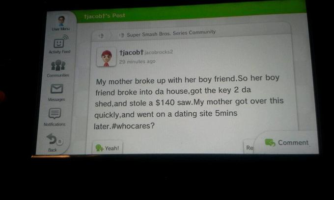 tjacobt's Post Liser Meru !! ) Super Smash Bros. Series Community ! tjacobtjacobrocks2 29 minutes ago Activity Feed Communities My mother broke up with her boy friend.So her boy friend broke into da house,got the key 2 da shed,and stole a $140 saw.My mother got over this Messages 9 quickly,and went on a dating site 5mins Notifications later#whocares? Comment Yeah! | Re Back