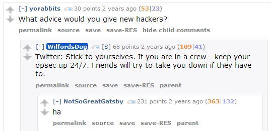 个[-] yorabbits ( 30 points 2 years ago (53123) What advice would you give new hackers? permalink source save save-RES hide child comments L wilfordsDos [s 68 points 2 years ago (109141) WilfordsDo Twitter: Stick to yourselves. If you are in a crew keep your opsec up 24/7. Friends will try to take you down if they have to permalink source save save-RES parent [+] NotSo GreatGatsby 231 points 2 years ago (3631132) ha permalink source save save-RES parent