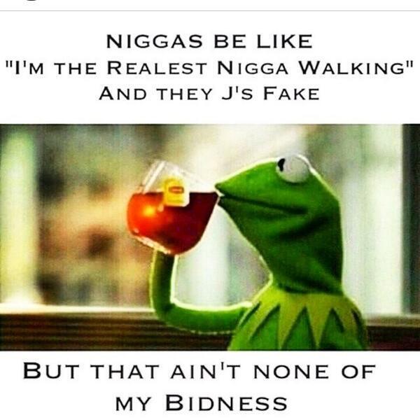 N----- BE LIKE "I'M THE REALEST N---- WALKING" AND THEY J'S FAKE BUT THAT AIN'T NONE OF MY BIDNESS