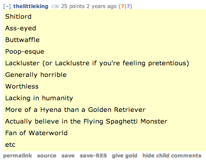 [-] thelittleking25 points 2 years ago (21?) 緋.iile;rcl Ass-eyed Buttwaffle Poop-esque Lackluster (or Lacklustre if you're feeling pretentious) Generally horrible Worthless Lacking in humanity More of a Hyena than a Golden Retriever Actually believe in the Flying Spaghetti Monster Fan of Waterworld etc permalink source save save-RES give gold hide child comments