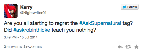 Kerry @Nightwriter01 Follow Are you all starting to regret the #AskSupernatural tag? Did #askrobinthicke teach you nothing? 3:49 PM-15 Jul 2014 3 RETWEETS 3 FAVORITES