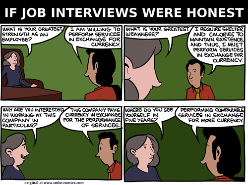 IF JOB INTERVIEWS WERE HONEST WHAT IS YOUR GREATEST /IAM WILLING TOIWHAT IS YOUR GREATEST I REQUIRE SHELTER AND CALORIES TO MAINTAIN exSTENCE, AND THUS, I MUST PERFORM SERVICES IN EXCHANGE FoR CURRENCY STRENGTH AS AN EMPLOYEE? PERFORM SERVICES WEAKNESS? IN EXCHANGE FOR CURRENCY WHY ARE YOU INTERESTEDTHIS COMPANY PAYSWHERE DO YOU SEE PERFORMING COMPARABUE IN WORKING AT THISCURRENCY IN EXCHANGE YOURSELF IN COMPANY IN PARTICULAR? SERVACES IN EXCHANGE FOR MORE CURRENCY FOR THE PERFORMANCE FINE YEARS2 OF SERVICES original at www.smbe-comics.com