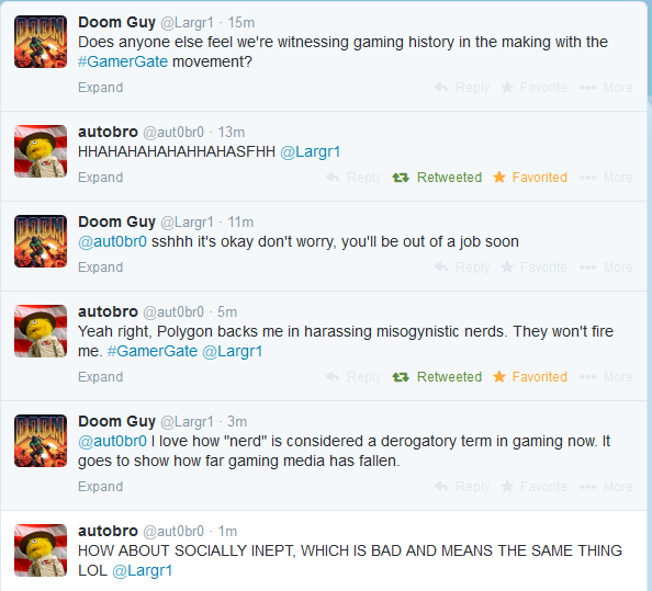 Doom Guy @Largr1 15m Does anyone else feel we're witnessing gaming history in the making with the #GamerGate movement? Expand autobro @aut0br0 13m HHAHAHAHAHAHHAHASFHH @Largr1 Expand t7Retweeted ★ Favorited Doom Guy @Largr1-11m @aut0bro sshhh it's okay don't worry, you'll be out of a job soon Expand autobro @aut0br0 5m Yeah right, Polygon backs me in harassing misogynistic nerds. They won't fire "Y me. #GamerGate @Largr1 Expand t7Retweeted ★ Favorited Doom Guy @Largr1 3m @aut0bro I love how "nerd" is considered a derogatory term in gaming now. It goes to show how far gaming media has faller Expand autobro @aut0br0 1m HOW ABOUT SOCIALLY INEPT, WHICH IS BAD AND MEANS THE SAME THING LOL @Largr1