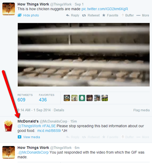 How Things Work @ThingsWork Sep 1 This is how chicken nuggets are made pic.twitter.com/IGD2km6KgR Hide photo Reply ts Retweet ★ Favorite -Buffer More RETWEETS FAVORITES 609 436 9:14 AM- 1 Sep 2014 Details Flag media McDonald's @McDonaldsCorp 15m @ThingsWork #FALSE Please stop spreading this bad information about our good food. mcd.md/B8S9i AJH View media How Things Work@ThingsWork-6m McDonaldsCorp You just responded with the video from which the GIF was made
