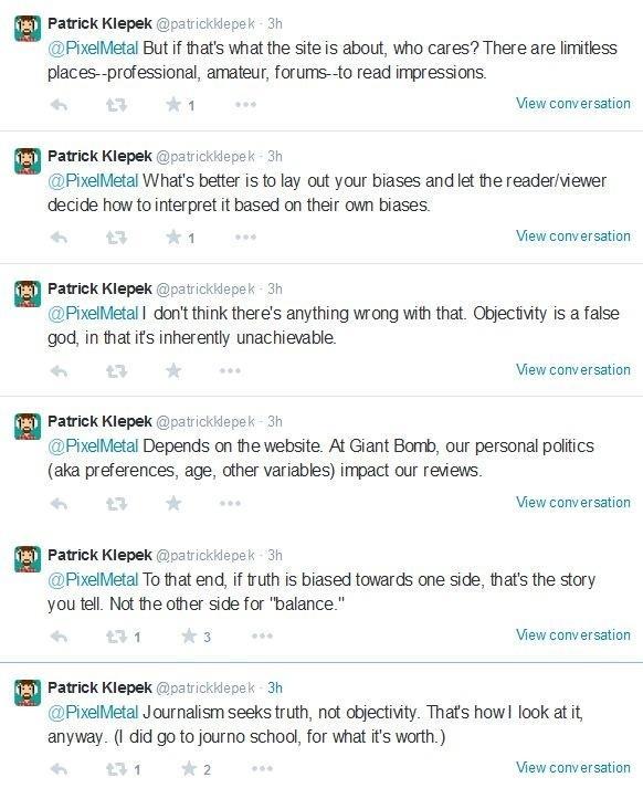 Patrick Klepek @patrickkepek 3h @PixelMetal But if that's what the site is about, who cares? There are limitless places--professional, amateur, forums--to read impressions. View conversation Patrick Klepek @patrickkepek 3h @PixelMetal What's better is to lay out your biases and let the reader/viewer decide how to interpret it based on their own biases View conversation Patrick Klepek @patrickkepek 3h @PixelMetal I don't think there's anything wrong with that. Objectvity is a false god, in that its inherently unachievable. View conversation Patrick Klepek @patrickklepek 3h @PixelMetal Depends on the website. At Giant Bomb, our personal politics (aka preferences, age, other variables) impact our reviews View conversation Patrick Klepek @patrickklepek 3h @PixelMetal To that end, if truth is biased towards one side, that's the story you tell. Not the other side for "balance." View conversation Patrick Klepek @patrickklepek 3h @PixelMetal Journalism seeks truth, not objectivity. Thats howl look at it anyway. (I did go to journo school, for what it's worth.) View conversation