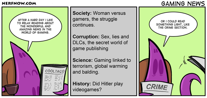 NERFNOW.cOM GAMING NEWS AFTER A HARD DAY I LIKE TO RELAX READING ABOUT THE WONDERFUL AND AMAZING NEWS IN THE WORLD OF GAMING. Society: Woman versus gamers, the struggle continues OR I COULD READ SOMETHING LIGHT, LIKE THE CRIME SECTION. Corruption: Sex, lies and DLCs, the secret world of game publishing Science: Gaming linked to terrorism, global warming COOLTACO and balding History: Did Hitler play |videogames? CRIME -" '-