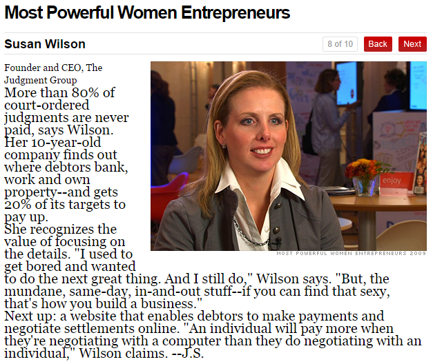 Most Powerful Women Entrepreneurs Susan Wilson 8 of 10 B BackNext Founder and CEO, The Judgment Group More than 80% of aid, says Wilson. er 10-year-old company finds out where debtors bank, work and own property--and gets 20% of its targets to enjoy ay up. She recognizes the value of focusing on the details. "I used to get bored and wanted to do the next great thing. And I still do," Wilson says. "But, the mundane, same-day, in-and-out stuff--íf you can find that sexv, Next up: a website that enables debtors to make payments and negotiate settlements online. "An individual will pay more when they' re negotiating with a computer than they do negotiating with an individual," Wilson claims. --J.S