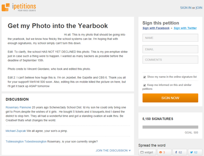 ipetitions SIGN IN or JOIN YOUR VOICE COUNTS Get my Photo into the Yearbook Sign this petition Sign with Facebook Sign with Twitter Hi all. This is my photo that should be going into NAME the yearbook, but we know how finicky the school systems can be. I'm hoping that with enough signatures, my school simply can't turn this down EMAIL Edit: To clarify, the school HAS NOT YET DECLINED this photo. This is my pre-emptive strike just in case such a thing were to happen. I wanted as many backers as possible before the deadline of September 15th COMMENTS Photo creds to Vincent Giordano, who took and edited this photo Show my name in the online signature list Edit 2: I can't believe how huge this is. I'm on Jezebel, the Gazette and CBS 6. Thank you all for your support! We'll hit 500 soon. Also, editing this on mobile killed the picture on here, but I'll get it back up ASAP tomorrow Keep me informed on this and similar petitions SIGN NOW DISCUSSION Rosemary Pannone 25 years ago Schenectady School Dist. td my son he could only bring one girl to Prom,despite the wishes of 4 girls . He bought 5 tickets and 4 bouquets.And I dared the district to stop him. They all had a wonderful time and got a standing ovation at walk thru. Be Creative! thats what changes the world 5,150 SIGNA TURES Michael Zupcak We all agree, your son's a pimp GOAL: 500 Toblessington Tobestressington Rosemary, is your son currently single? Spread the word JOIN THE DISCUSSION ︾ widget 3 f 62 62