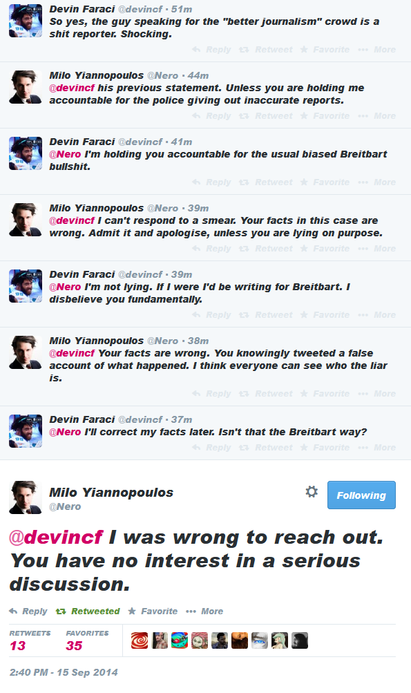 Devin Faraci @devincf 51m So yes, the guy speaking for the "better journalism" crowd is a レー , s--- reporter. Shocking. Milo Yannopoulos ①Nero 44m @devincf his previous statement. Unless you are holding me accountable for the police giving out inaccurate reports. Devin Faraci @devincf 41m Nero P'm holding you accountable for the usual biased Breitbart b-------. Milo Yannopoulos ①Nero . 39m @devincf I can't respond to a smear. Your facts in this case are wrong. Admit it and apologise, unless you are lying on purpose. Devin Faraci @devincf 39m Nero P'm not lying. If I were l'd be writing for Breitbart. I レ. . disbelieve you fundamentally. Milo Yannopoulos ①Nero . 38m @devincf Your facts are wrong. You knowingly tweeted a false account of what happened. I think everyone can see who the liar Is. Devin Faraci @devincf 37m Nero F'Il correct my facts later Isn't that the Breitbart way? Milo Yiannopoulos @Nero Following @devincf I was wrong to reach out. You have no interest in a serious discussion. h Reply t.. Retweeted ★ Favorite More RETWEETS FAVORITES 13 35 2:40 PM -15 Sep 2014