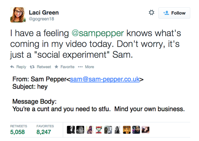 Laci Greern @gogreen18 * Follow I have a feeling @sampepper knows what's coming in my video today. Don't worry, it's just a "social experiment" Sam Reply t Retweet ★ Favorite More From: Sam Pepper<sam@sam-pepper.co.uk> Subject: hey Message Body: You're a c--- and you need to stfu. Mind your own business. RETWEETS FAVORITES 5,058 8,247