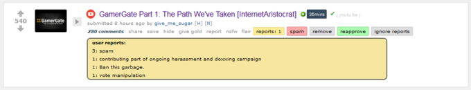 GamerGate Part 1: The Path We've Taken [InternetAristocrat] o en r 、 submitted 8 hours ago by give-me-sugar [H] [N] 280 comments share save hide give gold report nsfw flair reports: 1 spam remove reapprove ignore reports (youtu.be 540 Gamerate - user reports: 3: spam 1: contributing part of ongoing harassment and doxxing campaign 1: Ban this garbage 1: vote manipulation