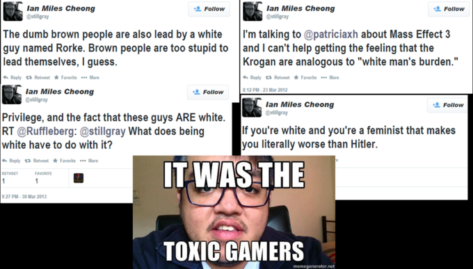 lan Miles Cheong @stillgray lan Miles Cheong @stillgray + Follow + Follow The dumb brown people are also lead by a white I'm talking to @patriciaxh about Mass Effect 3 guy named Rorke. Brown people are too stupid to and I can't help getting the feeling that the lead themselves, I guess. Krogan are analogous to "white man's burden." Reply Retweet * Favorite More Reply Retweet * Favorite More 8:12 PM-23 Mar 2012 lan Miles Cheong @stillgray Follow lan Miles Cheong @stillgray Follow Privilege, and the fact that these guys ARE white RT @Ruffleberg: @stillgray What does being If you're white and you're a feminist that makes you literally worse than Hitler. white have to do with it? IT WAS THE h Reply t Retweet * Favorite More RETWEET FAVORITE 9:27 PM-30 Mar 2013 TOXIC GAMERS momegonerator.net