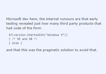 Microsoft dev here, the internal rumours are that early testing revealed just how many third party products that had code of the form if (version.StartsWith("Windows 9") 95 and 98*/ else f and that this was the pragmatic solution to avoid that