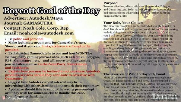 Purpose: To more effectively dismantle sites l and Gamasutra..etc. To let、 foE bad press and stop advertising thet images of these sites taku, Polygon es ㎞owof th further harm the Advertiser: Autodesk/Maya Journal: GAMASUTRA Contact: Noah Cole, Corp, Rep Email: noah.cole@autodesk.comm Your Role, Your Choice: The BGotD is meant as a guide. Pick what you Ecabout it, or don't like about it and make your own decisions From choosing to do it, doing parts of it or not do anything at allsit's all up to you. I will never force you or threaten your safety into doing .Be polite and personal . Make legitimate arguments for GamerGate's case. Show proof if you can. Links/archives are found in the pastebin mething. Ifyou do not wish to boyeott, please respect the decisions of others to do so. Agree to disagree and move on. If you feel closely tied to a certain company that we may be emailing and may be boycotting (some choose just enma me choose emails+boycotting) then respect that be respect your decision fo not do so. We have rights as consun Explain what GamerGate is to you and how WONT be visiting many gaming journal sites (such as Kotaku, Polygon, to advocate for a borcott and to not spend our cash a see fit. RPS, Gamasutra...etc. and will move to other gaming journal sites such as GatherYourParty, NicheGame and TechRaptr . Explain how you may be inclined to not purchase Autodesk Trying to force othens to NOT boycott is trying to attack their rights as eonsumers. If the word boycott triggers you, please seek medical hel products/services should they continute to advertise withThe Sources of Who to Boycott/Email: Many of the sources compiled are from gamergate.giz.moe Operation Disrespectful Nod and such. I have compiled a pastebin that I will link with every BGofD so that you may view Gamasutra . Suggest how Autodesk's best interest may be in advertising with other sites that don't attack their customers itand lok at wh . Apologize should this be sent to the wrong person/dept or if they wish for someone else to handle this case. Don't forget to thank them. where I'm palling these emails and companie fromm. From my understanding, these emails and companie were compiled through a community effort So betore twecting me about something yout're confused about plense othrough the pastebin, look at the links and come up with your own answers.