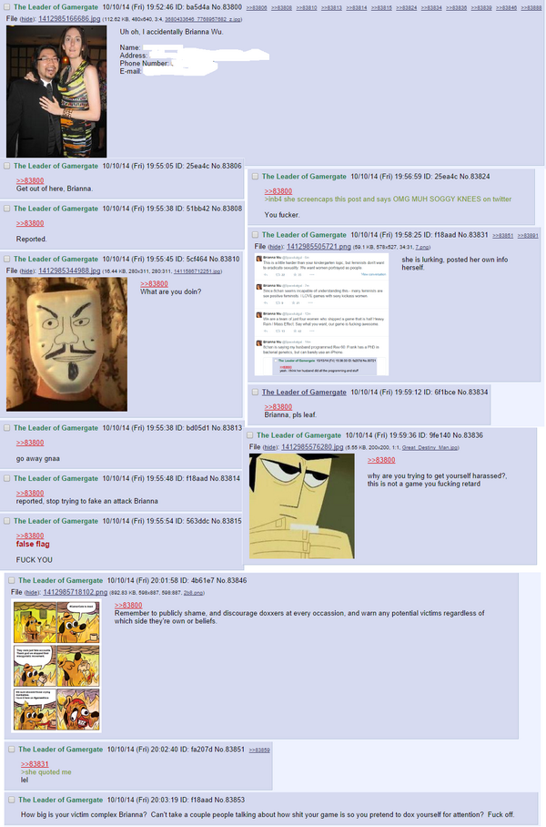 File hider 141298516558ing 12 62 KB 400040 3:4 2804322 7247402 702) Uh oh, I accidentally Brianna Wu Name: E-mal The Leader of Gamergate 10/10/14 (Fri) 19.5505 ID: 25ea4c No 83806 The Leader of Gamergate 10/10/14 (Fri) 19 56 59 ID: 25eaic No 83824 et ouf of here. Brianna 2283800 inb4 she screencaps this post and says OMG MUH SOGGY KNEES on twitter The Leader of Gamergate 10/10/14 (Fri) 19:55 38 51bb42 No. 83808 You fucker 83800 The Leader of Gamergate 10/10/14 (Fri) 1958 25 ID: f18aad No. 83831 2283851 2283 Reported File ohidti 1412985505721 ng·se , KB, 57-527, 3431, Za g) . The Leader of Gamergate 10/10/14(Fri) 19:55 45 10: 5cf464 No 838 10 File 'hdei 1412985344988pg (1044熄280x311. 282311, wsermura) α- ㄧㄧ˙ she is lurking. posted her own info herself 甲~w mate.. 2283300 What are you doin? The Leader of Gamergate 10/10/14 (Fri) 19 59 12 ID: 6f1bce No. 83834 Brianna, pls leaf The Leader of Gamergate 10/10/14 (Fri) 19:55 38 2283800 go away gnaa bd05d1 No. 83813 The Leader of Gamergate 10/10/14 (Fri) 19.59 36 ID: He140 No.83836 File hider 1412985575280 ing s5 KB 200200. 1:1,Seat Daiy Me 283800 The Leader of Gamergate 10/10/14 (Fri) 19:55.48 ID f18aad No.83814 why are you trying to get yourself harassed? this is not a game you fucking retard reported, stop trying to fake an attack Brianna The Leader of Gamergate 10/10/14 (Fri) 19:55 54 l. 563ddc No 83815 false flag FUCK YOU The Leader of Gamergate 10/10/14 (Fri) 20:01 58 ID: 4b61e7 No.83846 File hide: 1412985718102 png 892 83 KB. 08 887,508 887. ) 283800 Remember to publicly shame, and discourage doxxers at every occassion, and warn any potential victims regardless of which side they're own or beliefs The Leader of Gamergate 10/10/14 (Fri) 20:02:40 ID fa2074 No 83851 쯔 283831 she quoted me lel The Leader of Gamergate 10/10/14 (Fri) 20:03.19 ID: f18aad No.83853 How big is your victim complex Brianna? Can't take a couple people talking about how shit your game is so you pretend to dox yourself for attention? Fuck off text