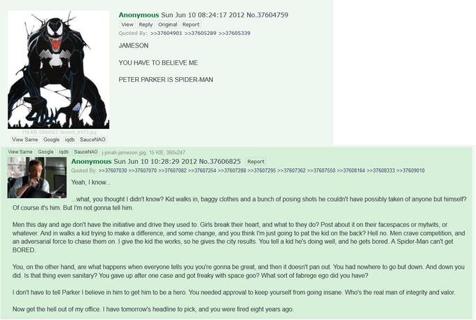 Anonymous Sun Jun 10 08:24:17 2012 No.37604759 View Reply Original Report Quoted By: >37604901 JAMESON >>37605289 >37605339 YOU HAVE TO BELIEVE ME PETER PARKER IS SPIDER-MAN pg View Same Google iqdb SauceNAO View Same Google igdb SauceNAO j-jonah-jameson.jpg, 15 KB, 360x247 Anonymous Sun Jun 10 10:28:29 2012 No.37606825 Report Quoted By: >>37607030 >>37607070 >>37607082 >>37607254 >>37607288 >>37607295 >>37607362 >>37607550 >>37608164 >>37608333 > 37609010 Yeah, I know what, you thought I didn't know? Kid walks in, baggy clothes and a bunch of posing shots he couldn't have possibly taken of anyone but himself? Of course it's him. But I'm not gonna tell him Men this day and age don't have the initiative and drive they used to. Girls break their heart, and what to they do? Post about it on their facespaces or mytwits, or whatever. And in walks a kid trying to make a difference, and some change, and you think I'm just going to pat the kid on the back? Hell no. Men crave competition, and an adversarial force to chase them on. I give the kid the works, so he gives the city results. You tell a kid he's doing well, and he gets bored. A Spider-Man can't get BORED You, on the other hand, are what happens when everyone tells you you're gonna be great, and then it doesn't pan out. You had nowhere to go but down. And down you did. Is that thing even sanitary? You gave up after one case and got freaky with space goo? What sort of fabrege ego did you have? I don't have to tell Parker I believe in him to get him to be a hero. You needed approval to keep yourself from going insane. Who's the real man of integrity and valor Now get the hell out of my office. I have tomorrow's headline to pick, and you were fired eight years ago