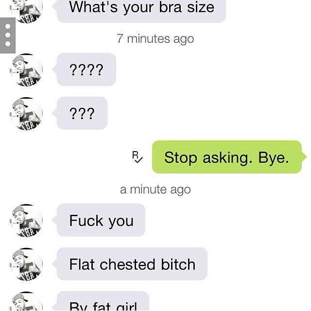 What's your bra size 7 minutes ago Stop asking. Bye. a minute ago F--- you Flat chested bitch Tat ir