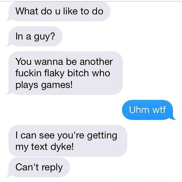 What do u like to do In a guy? You wanna be another f----- flaky bitch who plays games! Uhm w-- I can see you're getting my text d---! Can't reply