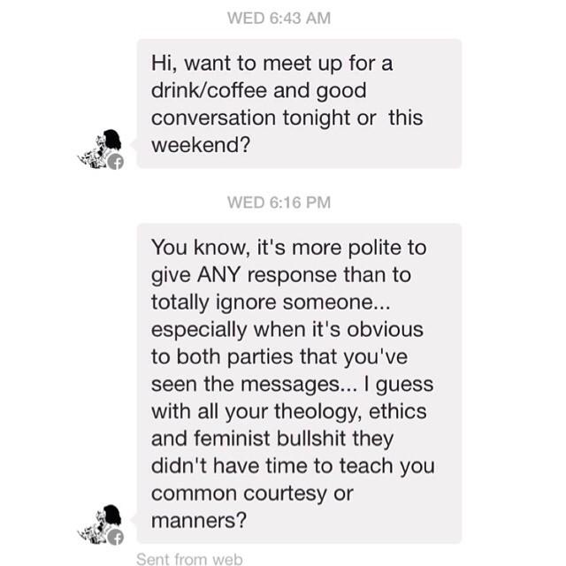WED 6:43 AM Hi, want to meet up for a drink/coffee and good conversation tonight or this weekend? WED 6:16 PM You know, it's more polite to give ANY response than to totally ignore someone... especially when it's obvious to both parties that you've seen the messages... I guess with all your theology, ethics and feminist b------- they didn't have time to teach you common courtesy or manners? Sent from web