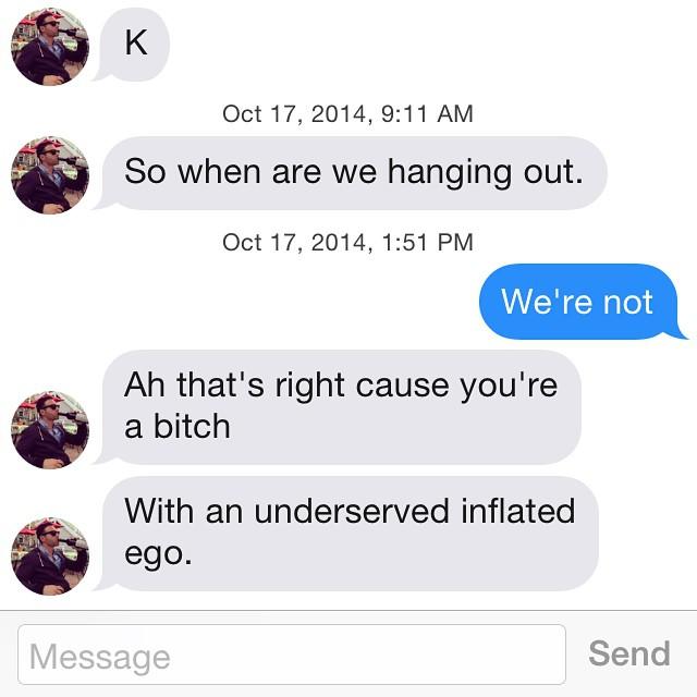 Oct 17, 2014, 9:11 AM So when are we hanging out. Oct 17, 2014, 1:51 PM We're not Ah that's right cause you're a bitch With an underserved inflated ego Message Send