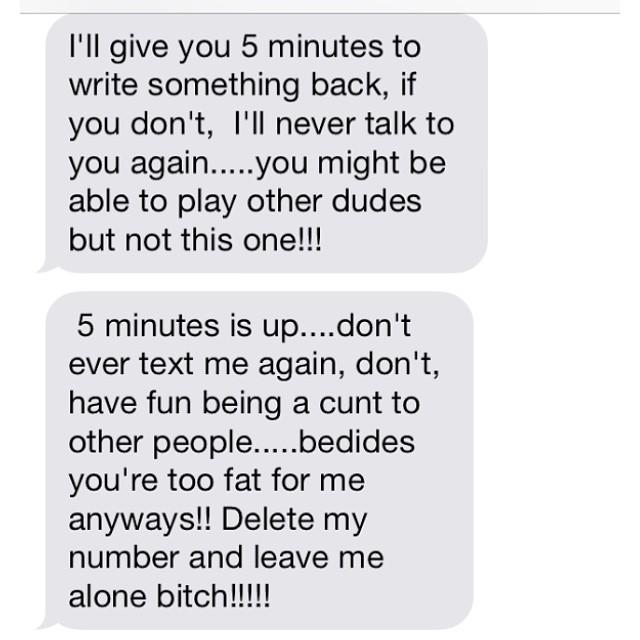 I'll give you 5 minutes to write something back, if you don't, I'll never talk to able to play other dudes but not this one!!! 5 minutes is up....don't ever text me again, don't, have fun being a c--- to you're too fat for me anyways!! Delete my number and leave me alone bitch!!!!