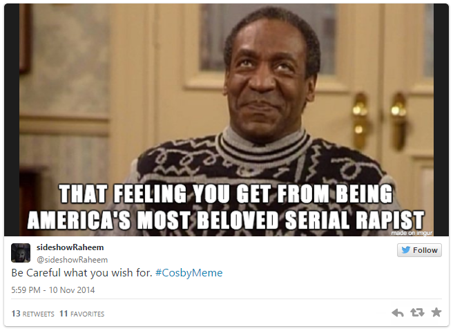 THAT FEELING YOU GET FROM BEING AMERICA'S MOSTBELOVED SERIAL R----- sideshowRaheem @sideshowRaheem Follow Be Careful what you wish for. #CosbyMeme 5:59 PM- 10 Nov 2014 13 RETWEETS 11 FAVORITES 다★