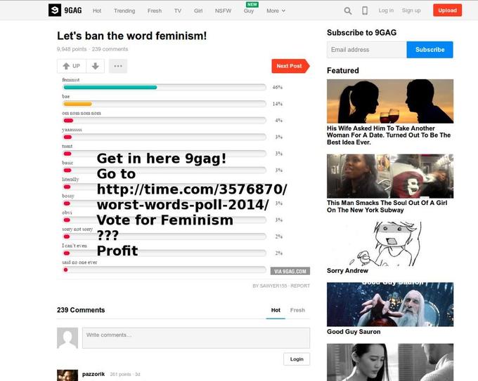 GAG ot Trending Fresh TV Gi NSFW Guy More v a Log in Sign up Upload Subscribe to 9GAG Let's ban the word feminism! 9,948 points 239 comments Email address Subscribe UP Next Post Featured feminist 46% bae 14% on nom nom nom 4% His Wife Asked Him To Take Another Woman For A Date. Turned Out To Be The Best Idea Ever. 3% tumt Get in here 9gag! Go to 3% 3% literally htp://time.com/3576870/ worst-words-poll-2014/ 3% Vote for Feminism This Man Smacks The Soul Out Of A Girl On The New York Subway 3% sorry sot sormy272 296 I can't even 296 said no one ever VIA 9GAG.COM Sorry Andrew BY SAWYER155 REPORT 239 Comments Hot Fresh Good Guy Sauron Write comments Login zorik 261 points 3d