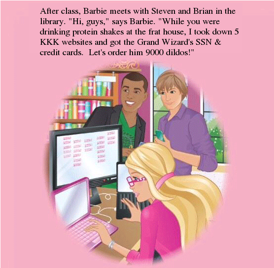 After class, Barbie meets with Steven and Brian in the library. "Hi, guys," says Barbie. "While you were drinking protein shakes at the frat house, I took down 5 KKK websites and got the Grand Wizard's SSN & credit cards. Let's order him 9000 dildos!"