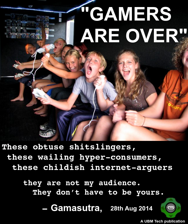 "GAMERS ARE OVER" These obtuse shitslingers, these wailing hyper-consumers, these childish internet-arguers they are not my audience. They don't have to be yours. -Gamasutra, 28th Aug 2014 A UBM Tech publication