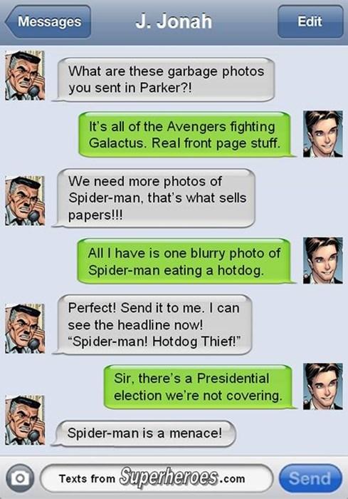 Messages J. JamaH Edit What are these garbage photos you sent in Parker?! It's all of the Avengers fighting Galactus. Real front page stuff. We need more photos of Spider-man, that's what sells papers!!! All I have is one blurry photo of Spider-man eating a hotdog. Perfect! Send it to me. I can see the headline now! "Spider-man! Hotdog Thief!” Sir, there's a Presidential election we're not covering Spider-man is a menace! Tosts rom Saperieroes.com prheroeS.com Send