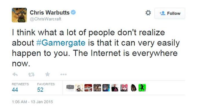 Chris Warbutts @ChrisWarcraft Follow I think what a lot of people don't realize about #Gamergate is that it can very easily happen to you. The Internet is everywhere now. RETWEETS FAVORITES 52 1:06 AM-13 Jan 2015