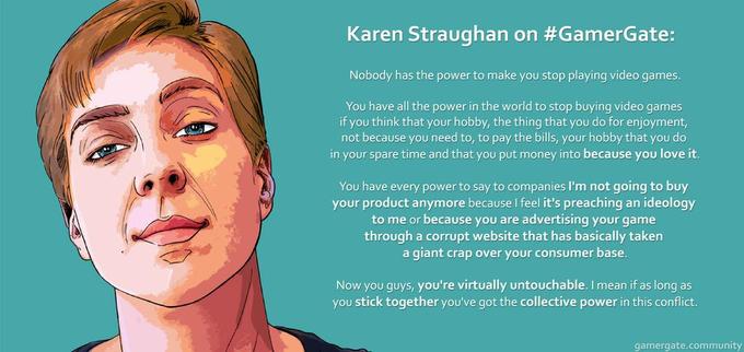 Karen Straughan on #GamerGate: Nobody has the power to make you stop playing video games. You have all the power in the world to stop buying video games if you think that your hobby, the thing that you do for enjoyment, not because you need to, to pay the bills, your hobby that you do in your spare time and that you put money into because you love it. You have every power to say to companies I'm not going to buy your product anymore because I feel it's preaching an ideology to me or because you are advertising your game through a corrupt website that has basically taken a giant crap over your consumer base. Now you guys, you're virtually untouchable. I mean if as long as you stick together you've got the collective power in this conflict. gamergate.community