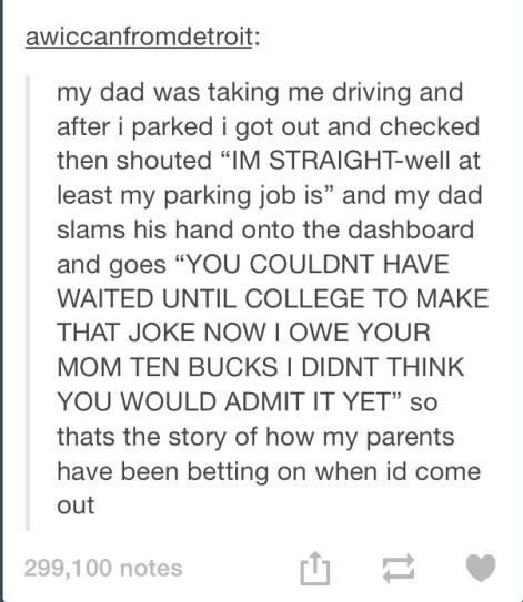 awiccanfromdetroit: my dad was taking me driving and after i parked i got out and checked then shouted "IM STRAIGHT-well at least my parking job is" and my dad slams his hand onto the dashboard and goes "YOU COULDNT HAVE WAITED UNTIL COLLEGE TO MAKE THAT JOKE NOW I OWE YOUR MOM TEN BUCKS I DIDNT THINK YOU WOULD ADMIT IT YET" so thats the story of how my parents have been betting on when id come out 299,100 notes 山-
