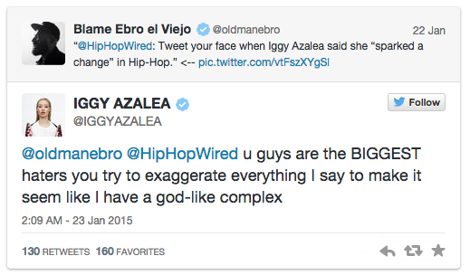 Blame Ebro el Viejo Φ@oldmanebro 22 Jan HipHopWired: Tweet your face when lggy Azalea said she "sparked a change" in Hip-Hop." ← pic.twitter.com/vtFsXYgS IGGY AZALEA BIGGYAZALEA @oldmanebro @HipHopWired u guys are the BIGGEST haters you try to exaggerate everything say to make it seem like I have a god-like complex 2:09 AM-23 Jan 2015 30 RETWEETS 160 AVORITES