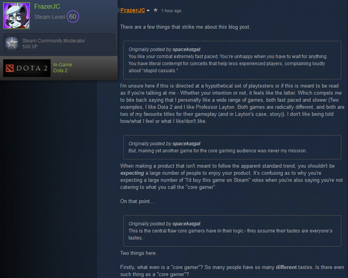 FrazerJC FrazerJC▼ ★ 1 hour ago Steam Level (60 There are a few things that strike me about this blog post. Steam Community Moderator 500 XP Originally posted by spacekatgal: You like your combat extremely fast paced. You're unhappy when you have to wait for anything You have literal contempt for conceits that help less experienced players, complaining loudly SDOTA 2IDodame about "stupid casuals. I'm unsure here if this is directed at a hypothetical set of playtesters or if this is meant to be read as if you're talking at me - Whether your intention or not, it feels like the latter. Which compels me to bite back saying that I personally like a wide range of games, both fast paced and slower (Two examples, I like Dota 2 and I like Professor Layton. Both games are radically different, and both are two of my favourite titles for their gameplay (and in Layton's case, story)). I don't like being told how/what I feel or what I like/don't like Originally posted by spacekatgal: But, making yet another game for the core gaming audience was never my mission. When making a product that isn't meant to follow the apparent standard trend, you shouldn't be expecting a large number of people to enjoy your product. It's confusing as to why you're expecting a large number of "Td buy this game on Steam" votes when you're also saying you're not catering to what you call the "core gamer" On that point... Originally posted by spacekatgal: This is the central flaw core gamers have in their logic- they assume their tastes are everyone's tastes Two things here Firstly, what even is a "core gamer"? So many people have so many different tastes. Is there even such thing as a "core gamer"?
