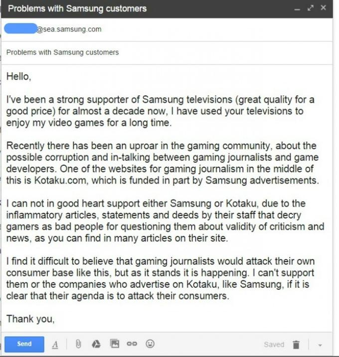 Problems with Samsung customers sea.samsung.com Problems with Samsung customers Hello, I've been a strong supporter of Samsung televisions (great quality for a good price) for almost a decade now, I have used your televisions to enjoy my video games for a long time. Recently there has been an uproar in the gaming community, about the possible corruption and in-talking between gaming journalists and game developers. One of the websites for gaming journalism in the middle of this is Kotaku.com, which is funded in part by Samsung advertisements. I can not in good heart support either Samsung or Kotaku, due to the inflammatory articles, statements and deeds by their staff that decry gamers as bad people for questioning them about validity of criticism and news, as you can find in many articles on their site. I find it difficult to believe that gaming journalists would attack their own consumer base like this, but as it stands it is happening. I can't support them or the companies who advertise on Kotaku, like Samsung, if it is clear that their agenda is to attack their consumers. Thank you Send Saved