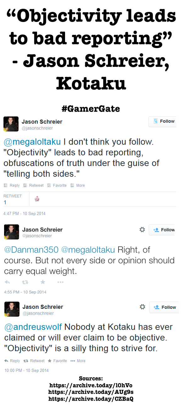 "Objectivity leads to bad reporting" Jason Schreier, Kotaku #GamerGate Follow Jason Schreier @jasonschreier @megaloltaku I don't think you follow "Objectivity" leads to bad reporting, obfuscations of truth under the guise of telling both sides." El Reply Retweet Favorite eli More RETWEET 4:47 PM - 10 Sep 2014 Jason Schreier @jasonschreier Follow @Danman350 @megaloltaku Right, of course. But not every side or opinion should carry equal weight. 4:55 PM-10 Sep 2014 * Follow Jason Schreier @jasonschreier andreuswolf Nobody at Kotaku has ever claimed or will ever claim to be objective "Objectivity" is a silly thing to strive for. h Reply t Retweet * Favorite More 10:00 PM 10 Sep 2014 Sources: https://archive.today/10hVo https://archive.today/AUg9s https://archive.today/CZBaQ