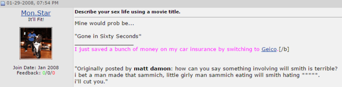 01-29-2008, 07:54 PM Mon Star tll ! Describe your sex life using a movie title. Mine would prob be... Gone in Sixty Seconds I just saved a bunch of money on my car insurance by switching to Geico.[/b] Join Date: Jan 2008 Feedback: 0/0/0 Originally posted by matt damon: how can you say something involving will smith is terrible? i bet a man made that sammich, little girly man sammich eating will smith hating**** i'll cut you."