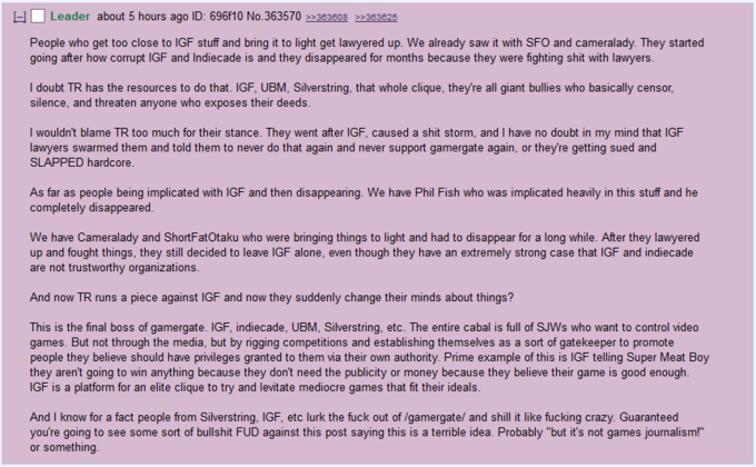 Leader about 5 hours ago ID: 696f10 No.363570 383608 383825 People who get too close to IGF stuff and bring it to light get lawyered up. We already saw it with SFO and cameralady. They started going after how corrupt IGF and Indiecade is and they disappeared for months because they were fighting s--- with lawyers I doubt TR has the resources to do that. IGF, UBM, Silverstring, that whole clique, they're all giant bullies who basically censor silence, and threaten anyone who exposes their deeds. I wouldn't blame TR too much for their stance. They went after IGF, caused a s--- storm, and I have no doubt in my mind that IGF lawyers swarmed them and told them to never do that again and never support gamergate again, or theyre getting sued and SLAPPED hardcore. As far as people being implicated with IGF and then disappearing. We have Phil Fish who was implicated heavily in this stuff and he completely disappeared We have Cameralady and ShortFatOtaku who were bringing things to light and had to disappear for a long while. After they lawyered up and fought things, they still decided to leave IGF alone, even though they have an extremely strong case that IGF and indiecade are not trustworthy organizations And now TR runs a piece against IGF and now they suddenly change their minds about things? This is the final boss of gamergate. IGF, indiecade, UBM, Silverstring, etc. The entire cabal is full of SJWs who want to control videdo games. But not through the media, but by rigging competitions and establishing themselves as a sort of gatekeeper to promote people they believe should have privileges granted to them via their own authority. Prime example of this is IGF telling Super Meat Boy they aren't going to win anything because they dont need the publicity or money because they believe their game is good enough lGF is a platform for an elite clique to try and levitate mediocre games that fit their ideals. And I know for a fact people from Silverstring, IGF, etc lurk the f--- out of /gamergate/ and shill it like f------ crazy. Guaranteed you're going to see some sort of b------- FUD against this post saying this is a terrible idea. Probably "but it's not games journalism!" or something