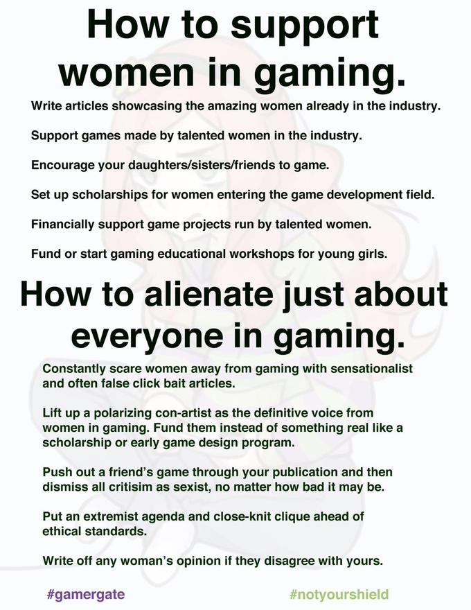 How to support Women in gaming Write articles showcasing the amazing women already in the industry. Support games made by talented women in the industry Encourage your daughters/sisters/friends to game. Set up scholarships for women entering the game development field. Financially support game projects run by talented women. Fund or start gaming educational workshops for young girls. How to alienate just about everyone in gaming. Constantly scare women away from gaming with sensationalist and often false click bait articles. Lift up a polarizing con-artist as the definitive voice from women in gaming. Fund them instead of something real like a scholarship or early game design program. Push out a friend's game through your publication and then dismiss all critisim as sexist, no matter how bad it may be. Put an extremist agenda and close-knit clique ahead of ethical standards. Write off any woman's opinion if they disagree with yours. #gamergate #notyourshield