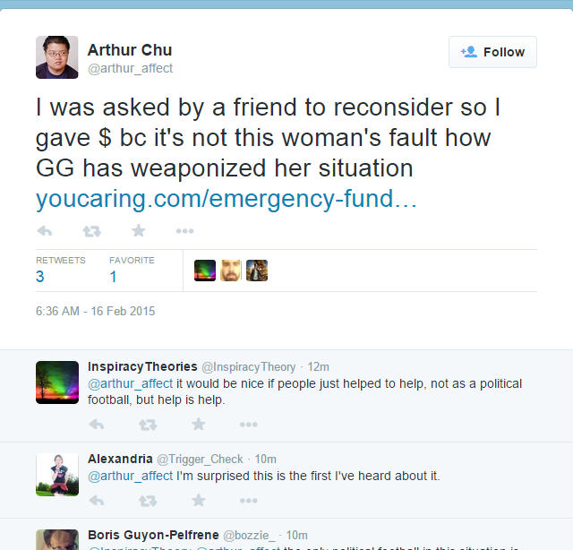 Arthur Chu @arthur_ affect Follow I was asked by a friend to reconsider so l GG has weaponized her situation youcaring.com/emergency-fund.. RETWEETSFAVORITE 6:36 AM- 16 Feb 2015 Inspiracy Theories @Inspiracy Theory 12m arthur_affect it would be nice if people just helped to help, not as a political football, but help is help わ ★ Alexandria @Trigger_Check 10m @arthur_affect I'm surprised this is the first I've heard about it. Boris Guyon-Pelfrene @bozzie 10m