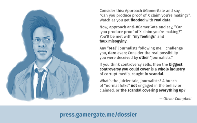 Consider this: Approach #GamerGate and say, "Can you produce proof of X claim you're making?". Watch as you get flooded with real data. Now, approach anti-#GamerGate and say, “Can you produce proof of X claim you're making?". You'll be met with "my feelings" and faux misogyiny Any "real" journalists following me, I challenge you, dare even; Consider the real possibility you were deceived by other "journalists." If you think controversy sells, then the biggest controversy you could cover is a whole industry of corrupt media, caught in scandal. What's the juicier tale, journalists? A bunch of "normal folks" not engaged in the behavior claimed, or the scandal covering everything up? - Oliver Campbell press.gamergate.me/dossier
