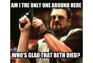 AMI THE ONLY ONE AROUND HERE WHO'S GLAD THAT BETH DIED?