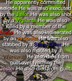 He apparently committed by the Jailor. He was also shot killed by a member of the suicide He was also execut Vigilante e.He was also Mafia by an stabbed by a He was alsoincinerated He Was also He Arsonist SertaL Killer was also maufed.by a Werewalt He also died from guilt over nene Jester He also died From quit