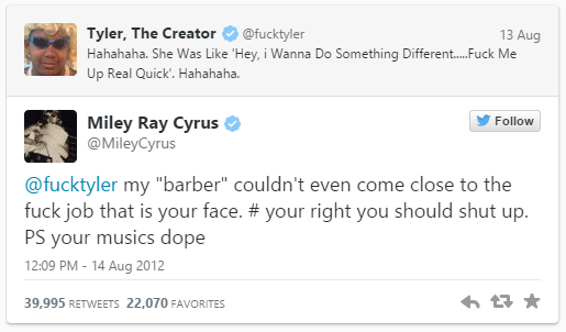 Tyler, The Creator @fucktyler Hahahaha. She Was Like Hey, i Wanna Do Something Different.... f--- Me Up Real Quick. Hahahaha. 13 Aug Follow Miley Ray Cyrus @MileyCyrus @fucktyler my "barber" couldn't even come close to the f--- job that is your face. # your right you should shut up. PS your musics dope 12:09 PM-14 Aug 2012 39,995 RETWEETS 22,070 FAVORITES