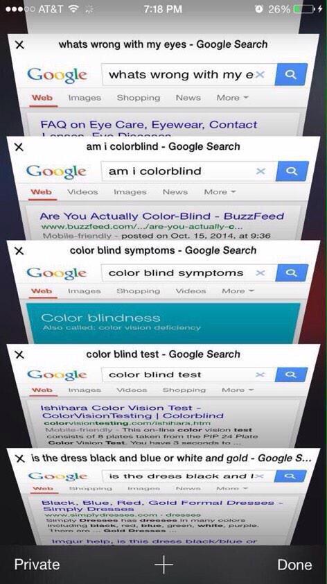 oo AT&T 7:18 PM ' × whats wrong with my eyes-Google Search Google whats wrong with my exa Web Images Shopping News More ▼ FAQ on Eye Care, Eyewear, Contact am i colorblind Google Search Google am i colorblind au Web Videos ImagesNews More Are You Actually Color-Blind BuzzFeed www.buzzfeed.com/../are-you-actually-c ..-Mobile-friendly.. posted on Oct. 15, 2014, ats:36 color blind symptoms Google Search Google color blind symptoms × Web Images Shopping Videos More ▼ Color blindness Also callacd: color vision doficioncy color blind test Google Search Google color blind test MorG shihara Color Vision Test- ColorVisionTesting I Colorblind Mobite friendly This on-ine color vision test ts of & plates taken from the PIP 24 Plate x is the dress black and blue or white and gold Google S... Goozle is the dress black and Black. Biue.Red Gold Fornal Dresses Simply Dro3005 Private Done